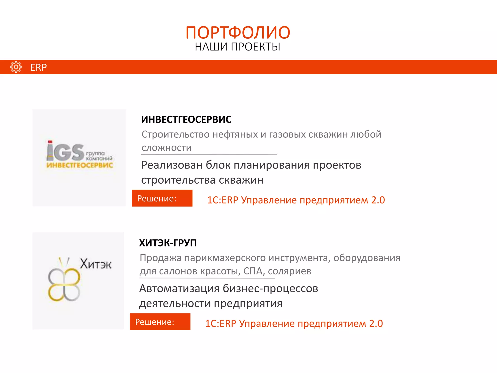 ИНВЕСТГЕОСЕРВИС
Решение:
Строительство нефтяных и газовых скважин любой
сложности
Реализован блок планирования проектов
строительства скважин
1С:ERP Управление предприятием 2.0
ПОРТФОЛИО
НАШИ ПРОЕКТЫ
ХИТЭК-ГРУП
Решение:
Продажа парикмахерского инструмента, оборудования
для салонов красоты, СПА, соляриев
Автоматизация бизнес-процессов
деятельности предприятия
1С:ERP Управление предприятием 2.0
ERP
 