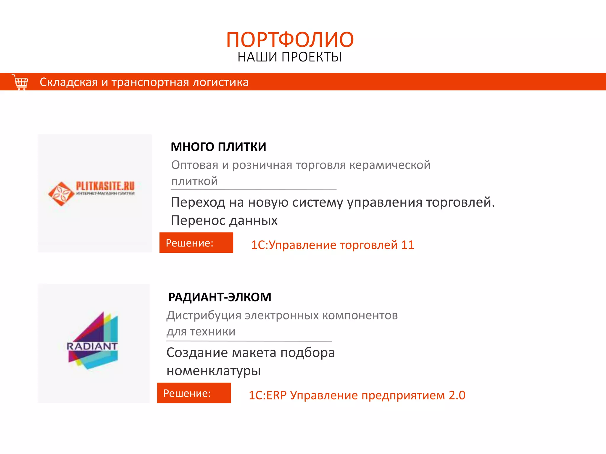 ПОРТФОЛИО
НАШИ ПРОЕКТЫ
ПОРТФОЛИО
НАШИ ПРОЕКТЫ
Складская и транспортная логистика
МНОГО ПЛИТКИ
Решение:
Оптовая и розничная торговля керамической
плиткой
Переход на новую систему управления торговлей.
Перенос данных
1С:Управление торговлей 11
РАДИАНТ-ЭЛКОМ
Решение:
Дистрибуция электронных компонентов
для техники
Создание макета подбора
номенклатуры
1С:ERP Управление предприятием 2.0
 