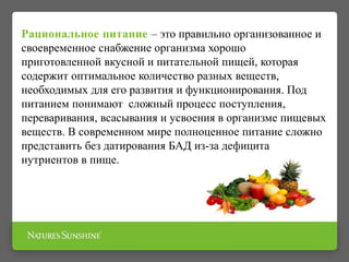 Рациональное питание – это правильно организованное и
своевременное снабжение организма хорошо
приготовленной вкусной и питательной пищей, которая
содержит оптимальное количество разных веществ,
необходимых для его развития и функционирования. Под
питанием понимают сложный процесс поступления,
переваривания, всасывания и усвоения в организме пищевых
веществ. В современном мире полноценное питание сложно
представить без датирования БАД из-за дефицита
нутриентов в пище.
 