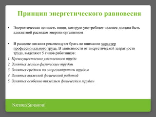 Принцип энергетического равновесия
• Энергетическая ценность пищи, которую употребляет человек должна быть
адекватной расходам энергии организмом
• В рационе питания рекомендуют брать во внимание характер
профессионального труда. В зависимости от энергетической затратности
труда, выделяют 5 типов работников:
1. Преимущественно умственного труда
2. Занятых легким физическим трудом
3. Занятых средним по энергозатратам трудом
4. Занятых тяжелой физической работой
5. Занятых особенно тяжелым физическим трудом
 