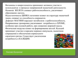 Витамины и микроэлементы принимают активное участие и
используются в процессе напряженной мышечной деятельности.
Нехватка ЖЕЛЕЗА снижает работоспособность, увеличивает
образование лактата.
Недостаточность ЦИНКА негативно влияет на структуру мышечной
ткани, снижает ее способность сокращатся.
Дефицит МАГНИЯ нарушает метаболизм и работоспособность.
Напряженные тренировки увеличивают потребность в ХРОМЕ,
особенно при силовой работе, при снижении жировой массы.
Физическая нагрузка влияет на формирование костей. Кальций
принимает участие в передаче нервных импульсов, мышечном
сокращении и обеспечении нормального
сердечного ритма. Существует увеличенная
потребность в КАЛЬЦИИ.
 