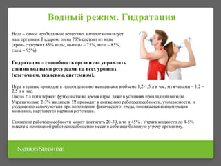 Водный режим. Гидратация
Вода – самое необходимое вещество, которое использует
наш организм. Недаром, он на 70% состоит из воды
(кровь содержит 83% воды, мышцы – 75%, мозг – 85%,
глаза – 95%)
Гидратация – способность организма управлять
своими водными ресурсами на всех уровнях
(клеточном, тканевом, системном).
Игра в теннис приводит к потоотделению женщинами в объеме 1,2-1,5 л в час, мужчинами – 1,2 –
2,5 л в час.
Около 2 л пота теряют футболисты во время игры, даже в условиях прохладной погоды.
Утрата только 2-3% жидкости !!! приводит к снижению работоспособности, утомляемости, и
ухудшению самочувствия при исполнении физического труда, понижается концентрация
внимания, нарушается нервная регуляция.
Снижение работоспособности может достигать 20-30, а то и 45% . Утрата жидкости до 4-5%
вместе с пониженой работоспособностью несет в себе еще большую угрозу организму.
 