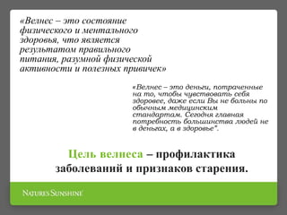 «Велнес – это состояние
физического и ментального
здоровья, что является
результатом правильного
питания, разумной физической
активности и полезных привичек»
«Велнес – это деньги, потраченные
на то, чтобы чувствовать себя
здоровее, даже если Вы не больны по
обычным медицинским
стандартам. Сегодня главная
потребность большинства людей не
в деньгах, а в здоровье”.
Цель велнеса – профилактика
заболеваний и признаков старения.
 