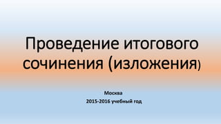 Проведение итогового
сочинения (изложения)
Москва
2015-2016 учебный год
 