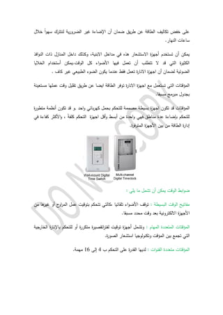 ‫ية‬‫ر‬‫الضرو‬ ‫غير‬ ‫اإلضاءة‬ ‫أن‬ ‫ضمان‬ ‫يق‬‫ر‬‫ط‬ ‫عن‬ ‫الطاقة‬ ‫تكاليف‬ ‫خفض‬ ‫على‬‫لن‬‫تترك‬ً‫ا‬‫و‬‫سه‬‫خالل‬
.‫النهار‬ ‫ساعات‬
‫هذه‬ ‫االستشعار‬ ‫ة‬‫ز‬‫أجه‬ ‫تستخدم‬ ‫أن‬ ‫يمكن‬‫االبنية‬ ‫مداخل‬ ‫في‬‫وكذلك‬ ،‫المنازل‬ ‫داخل‬‫افذ‬‫و‬‫الن‬ ‫ذات‬
‫الخاليا‬ ‫أستخدام‬ ‫الوقت.يمكن‬ ‫كل‬ ‫اء‬‫و‬‫األض‬ ‫فيها‬ ‫تعمل‬ ‫أن‬ ‫تتطلب‬ ‫ال‬ ‫قد‬ ‫التي‬ ‫ة‬‫ر‬‫الكثي‬
‫الضوئية‬‫ا‬ ‫أن‬ ‫لضمان‬‫ة‬‫ر‬‫االنا‬ ‫ة‬‫ز‬‫جه‬. ‫كاف‬ ‫غير‬ ‫الطبيعي‬ ‫الضوء‬ ‫يكون‬ ‫عندما‬ ‫فقط‬ ‫تعمل‬
‫توفر‬ ‫ة‬‫ر‬‫االنا‬ ‫ة‬‫ز‬‫اجه‬ ‫مع‬ ‫تستعمل‬ ‫التي‬ ‫المؤقتات‬‫الطاقة‬‫ايضا‬‫وقت‬ ‫تقليل‬ ‫يق‬‫ر‬‫ط‬ ‫عن‬‫مستعينة‬ ‫عملها‬
‫بجدول‬.‫مسبقا‬ ‫مبرمج‬
‫ة‬‫ز‬‫اجه‬ ‫تكون‬ ‫قد‬ ‫المؤقتات‬, ‫احد‬‫و‬ ‫بائي‬‫ر‬‫كه‬ ‫بحمل‬ ‫للتحكم‬ ‫مصممة‬ ‫بسيطة‬‫تكون‬ ‫قد‬ ‫و‬‫ة‬‫ر‬‫متطو‬ ‫أنظمة‬
‫أقل‬‫و‬ ‫أبسط‬ ‫من‬ ‫احدة‬‫و‬ ‫مناطق.فهي‬ ‫عدة‬ ‫بإضاءة‬ ‫للتحكم‬‫ة‬‫ز‬‫اجه‬‫التحكم‬ً‫ة‬‫كلف‬‫في‬ ‫كفاءة‬ ‫األكثر‬‫و‬ ،
.‫ة‬‫ر‬‫المتوف‬ ‫ة‬‫ز‬‫األجه‬ ‫بين‬ ‫من‬ ‫الطاقة‬ ‫ة‬‫ر‬‫إدا‬
: ‫يلي‬ ‫ما‬ ‫تشمل‬ ‫أن‬ ‫يمكن‬ ‫الوقت‬ ‫ابط‬‫و‬‫ض‬
: ‫البسيطة‬ ‫الوقت‬ ‫مفاتيح‬‫،كالتي‬ ‫تلقائيا‬ ‫اء‬‫و‬‫األض‬ ‫توقف‬‫ا‬ ‫عمل‬ ‫بتوقيت‬ ‫تتحكم‬‫من‬ ‫ها‬‫غير‬ ‫أو‬ ‫ح‬‫او‬‫ر‬‫لم‬
.‫مسبقا‬ ‫محدد‬ ‫وقت‬ ‫بعد‬ ‫االلكترونية‬ ‫ة‬‫ز‬‫األجه‬
‫المهام‬ ‫المتعددة‬ ‫المؤقتات‬:‫توقيت‬ ‫ة‬‫ز‬‫أجه‬ ‫وتشمل‬‫ات‬‫ر‬‫لفت‬‫باإل‬ ‫للتحكم‬ ‫أو‬ ‫ة‬‫ر‬‫متكر‬ ‫ة‬‫ر‬‫قصي‬‫ة‬‫ر‬‫نا‬‫الخارجية‬
‫بين‬ ‫تجمع‬ ‫التي‬‫المؤقت‬.‫ة‬‫ر‬‫الصو‬ ‫استشعار‬ ‫وتكنولوجيا‬
‫المؤقتات‬‫متعدد‬‫ة‬: ‫ات‬‫و‬‫القن‬‫ب‬ ‫التحكم‬ ‫على‬ ‫ة‬‫ر‬‫القد‬ ‫لديها‬4‫إلى‬06.‫مهمة‬
 