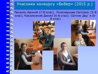 Учасники конкурсу «Бобер» (2015 р.)
Лисенко Арсеній (7-В клас), Пономарьова Світлана (5-В
клас), Накалюжний Даниіл (6-Б клас). Світлик Дар´я (6-
В клас)
 