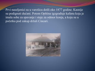 Prvi naseljenici su u varošicu došli oko 1877 godine. Kasnije
su podignuti dućani. Potom Opština igzgrađuje kafanu koja je
imala sobe za spavanje i staje za odmor konja, a koju su u
početku pod zakup držali Cincari.
 