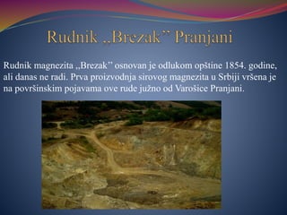 Rudnik magnezita ,,Brezak’’ osnovan je odlukom opštine 1854. godine,
ali danas ne radi. Prva proizvodnja sirovog magnezita u Srbiji vršena je
na površinskim pojavama ove rude južno od Varošice Pranjani.
 