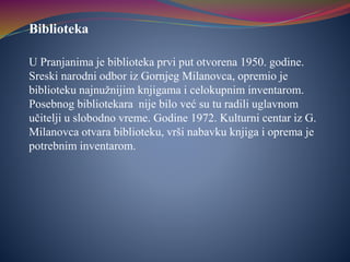 Biblioteka
U Pranjanima je biblioteka prvi put otvorena 1950. godine.
Sreski narodni odbor iz Gornjeg Milanovca, opremio je
biblioteku najnužnijim knjigama i celokupnim inventarom.
Posebnog bibliotekara nije bilo već su tu radili uglavnom
učitelji u slobodno vreme. Godine 1972. Kulturni centar iz G.
Milanovca otvara biblioteku, vrši nabavku knjiga i oprema je
potrebnim inventarom.
 