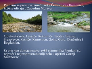 Pranjani se prostiru između reka Čemernice i Kamenice,
koje se ulivaju u Zapadnu Moravu.
Obuhvata sela: Leušiće, Koštuniće, Teočin, Breznu,
Srezojevce, Katriće, Kamenicu, Gojnu Goru, Družetiće i
Bogdanicu.
Sa oko 500 domaćinstava, 1786 stanovnika Pranjani su
najveće i najrasprostranjenije selo u opštini Gornji
Milanovac.
 