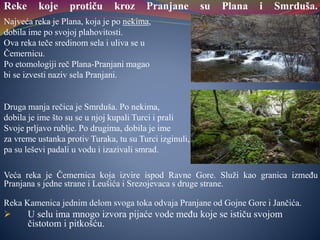 Reke koje protiču kroz Pranjane su Plana i Smrduša.
Najveća reka je Plana, koja je po nekima,
dobila ime po svojoj plahovitosti.
Ova reka teče sredinom sela i uliva se u
Čemernicu.
Po etomologiji reč Plana-Pranjani magao
bi se izvesti naziv sela Pranjani.
Druga manja rečica je Smrduša. Po nekima,
dobila je ime što su se u njoj kupali Turci i prali
Svoje prljavo rublje. Po drugima, dobila je ime
za vreme ustanka protiv Turaka, tu su Turci izginuli,
pa su leševi padali u vodu i izazivali smrad.
Veća reka je Čemernica koja izvire ispod Ravne Gore. Služi kao granica između
Pranjana s jedne strane i Leušića i Srezojevaca s druge strane.
Reka Kamenica jednim delom svoga toka odvaja Pranjane od Gojne Gore i Jančića.
 U selu ima mnogo izvora pijaće vode među koje se ističu svojom
čistotom i pitkošću.
 