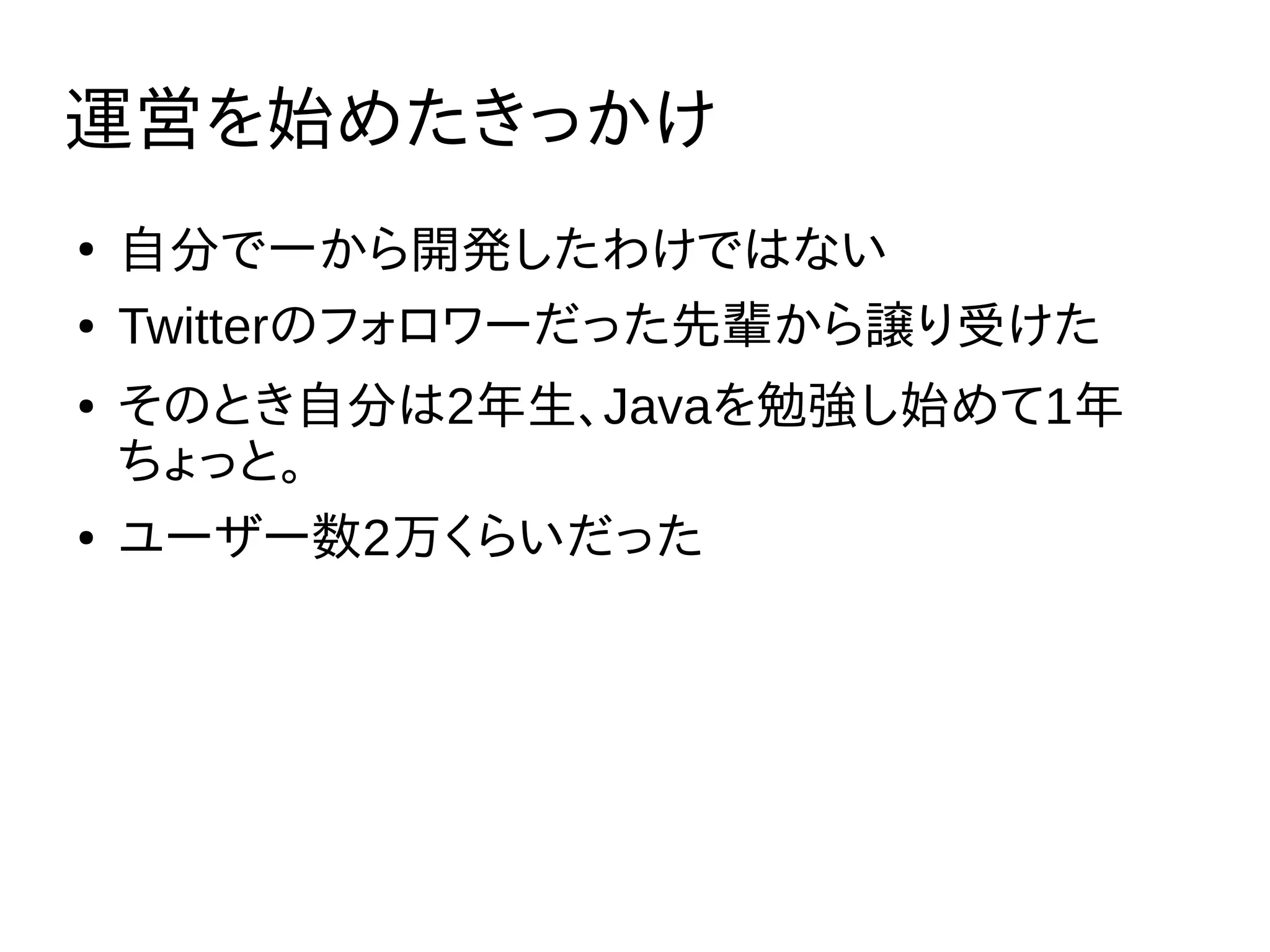 運営を始めたきっかけ
●
自分で一から開発したわけではない
● Twitterのフォロワーだった先輩から譲り受けた
● そのとき自分は2年生、Javaを勉強し始めて1年
ちょっと。
● ユーザー数2万くらいだった
 