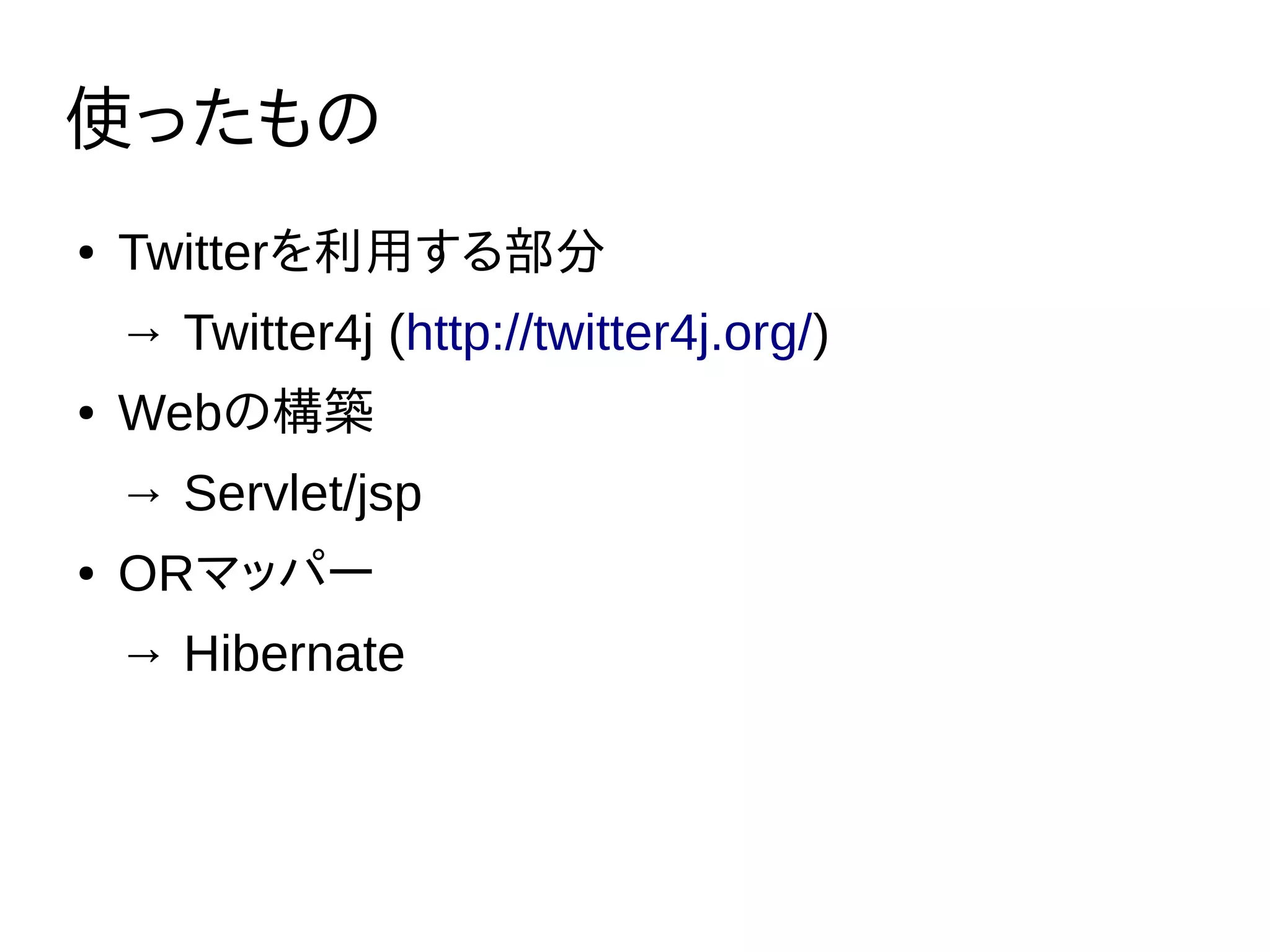 使ったもの
● Twitterを利用する部分
→ Twitter4j (http://twitter4j.org/)
● Webの構築
→ Servlet/jsp
● ORマッパー
→ Hibernate
 