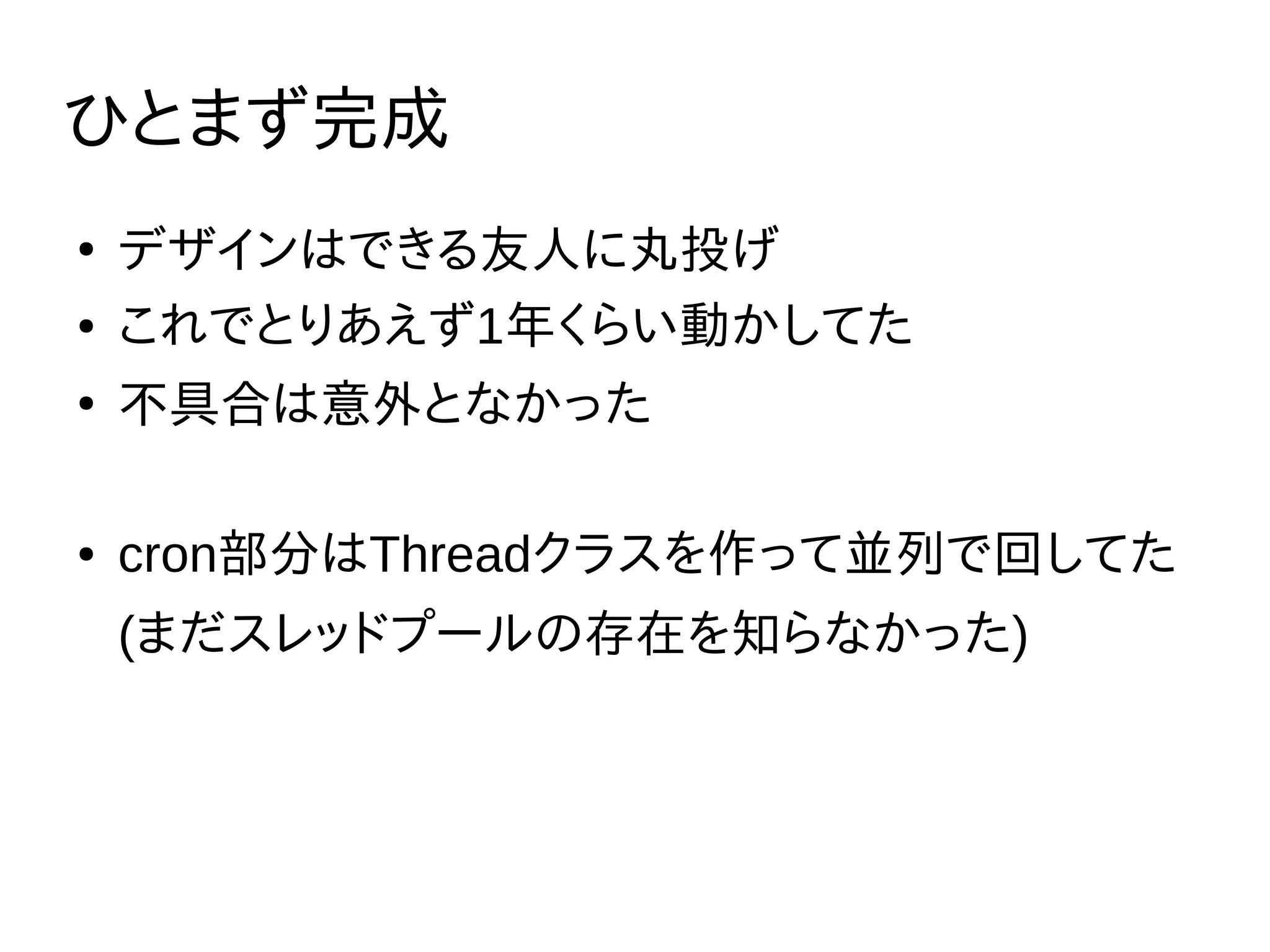 ひとまず完成
●
デザインはできる友人に丸投げ
● これでとりあえず1年くらい動かしてた
●
不具合は意外となかった
● cron部分はThreadクラスを作って並列で回してた
(まだスレッドプールの存在を知らなかった)
 