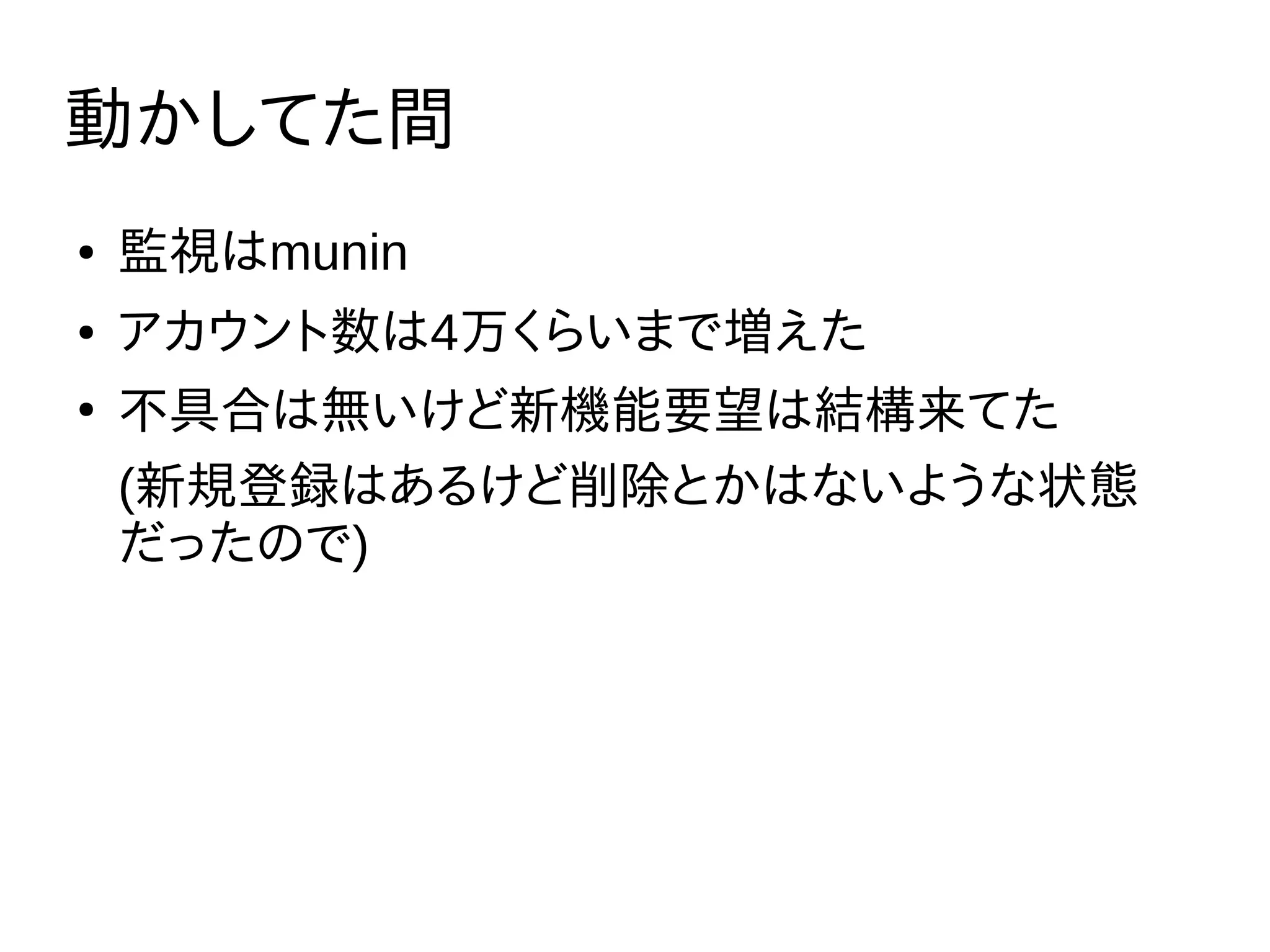 動かしてた間
● 監視はmunin
● アカウント数は4万くらいまで増えた
●
不具合は無いけど新機能要望は結構来てた
(新規登録はあるけど削除とかはないような状態
だったので)
 