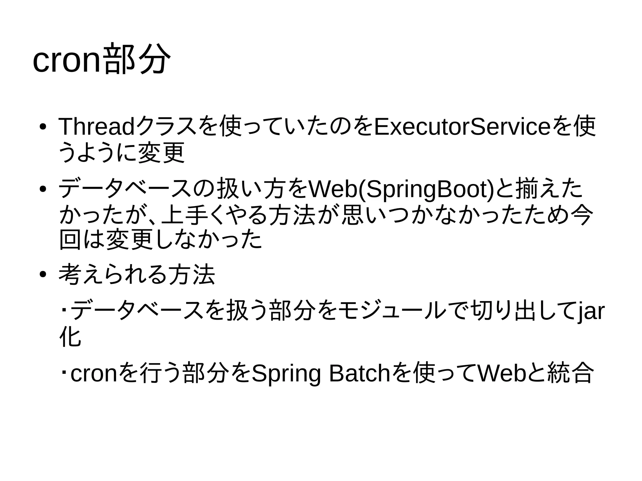 cron部分
● Threadクラスを使っていたのをExecutorServiceを使
うように変更
● データベースの扱い方をWeb(SpringBoot)と揃えた
かったが、上手くやる方法が思いつかなかったため今
回は変更しなかった
●
考えられる方法
・データベースを扱う部分をモジュールで切り出してjar
化
・cronを行う部分をSpring Batchを使ってWebと統合
 