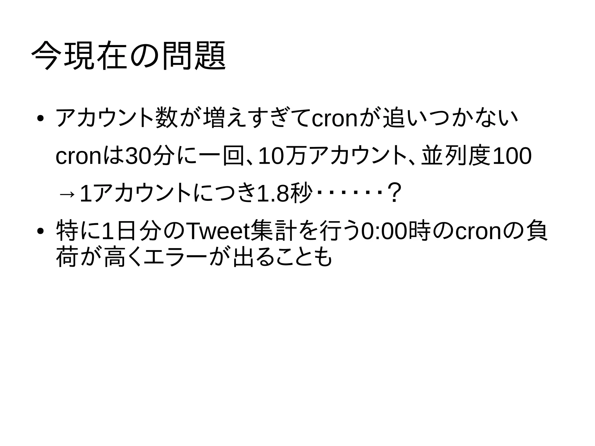 今現在の問題
● アカウント数が増えすぎてcronが追いつかない
cronは30分に一回、10万アカウント、並列度100
→1アカウントにつき1.8秒・・・・・・？
● 特に1日分のTweet集計を行う0:00時のcronの負
荷が高くエラーが出ることも
 