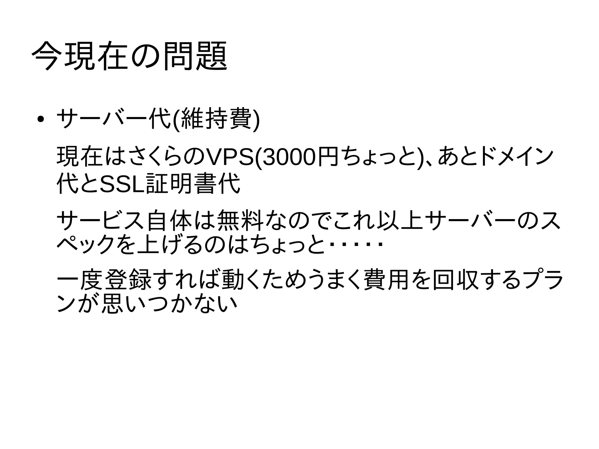 今現在の問題
● サーバー代(維持費)
現在はさくらのVPS(3000円ちょっと)、あとドメイン
代とSSL証明書代
サービス自体は無料なのでこれ以上サーバーのス
ペックを上げるのはちょっと・・・・・
一度登録すれば動くためうまく費用を回収するプラ
ンが思いつかない
 