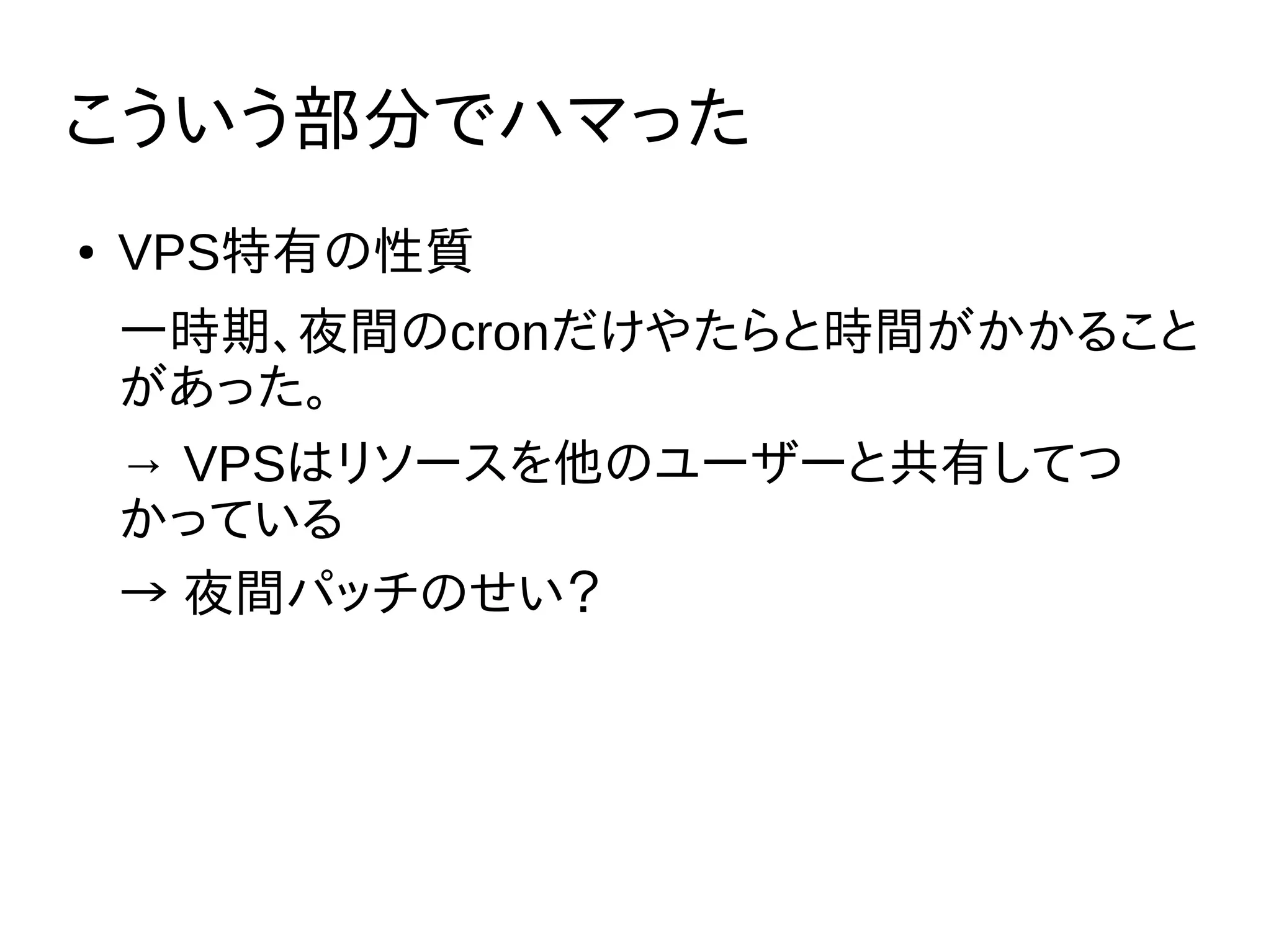 こういう部分でハマった
● VPS特有の性質
一時期、夜間のcronだけやたらと時間がかかること
があった。
→ VPSはリソースを他のユーザーと共有してつ
かっている
→ 夜間パッチのせい？
 