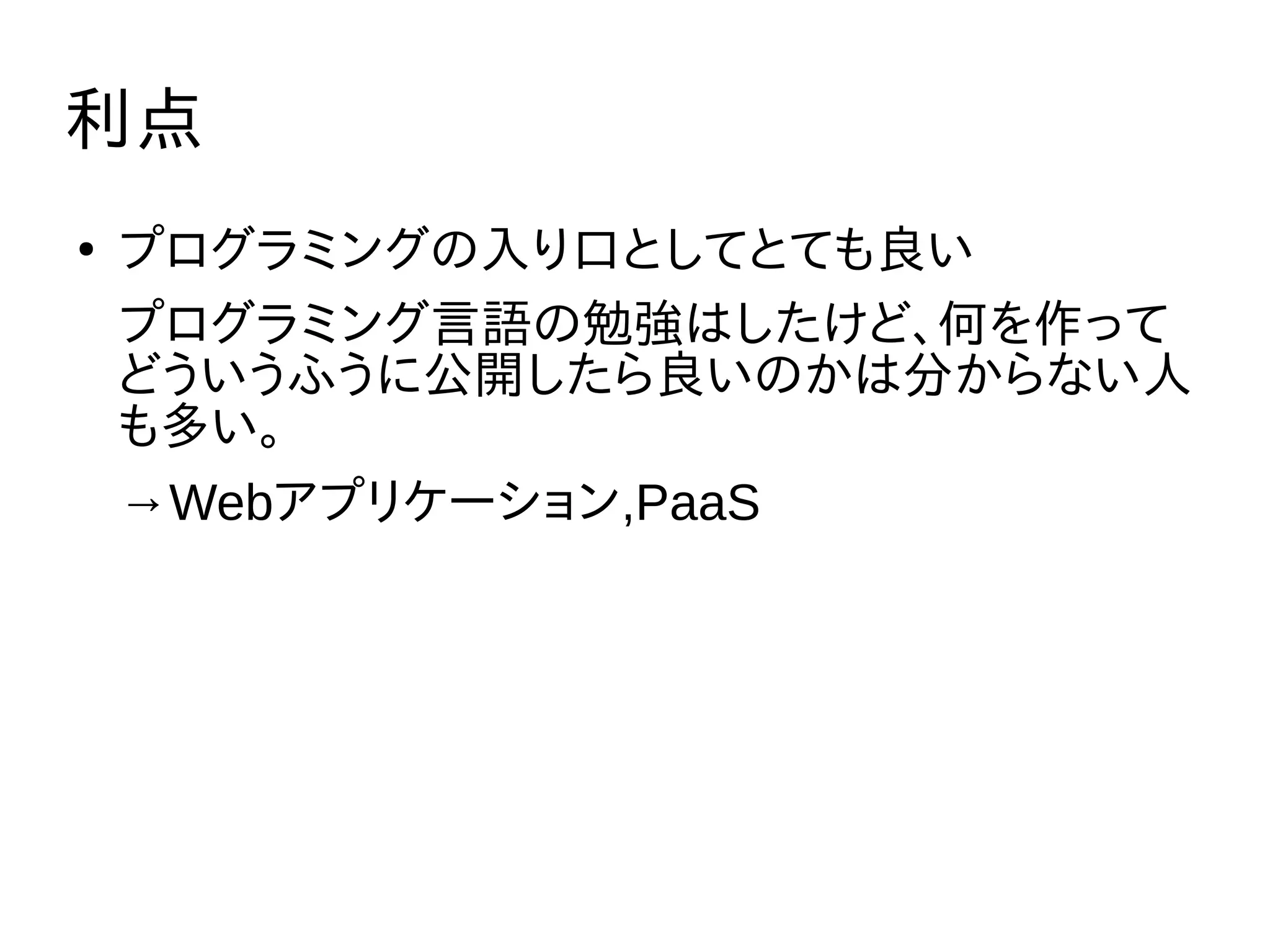 利点
●
プログラミングの入り口としてとても良い
プログラミング言語の勉強はしたけど、何を作って
どういうふうに公開したら良いのかは分からない人
も多い。
→Webアプリケーション,PaaS
 