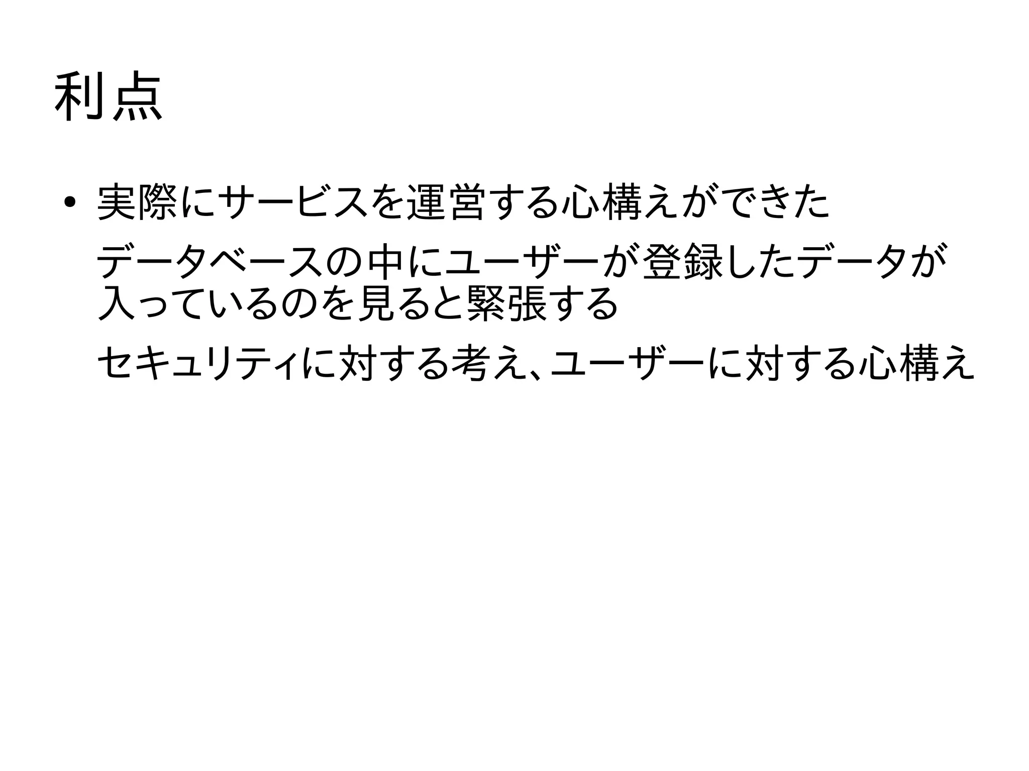 利点
●
実際にサービスを運営する心構えができた
データベースの中にユーザーが登録したデータが
入っているのを見ると緊張する
セキュリティに対する考え、ユーザーに対する心構え
 