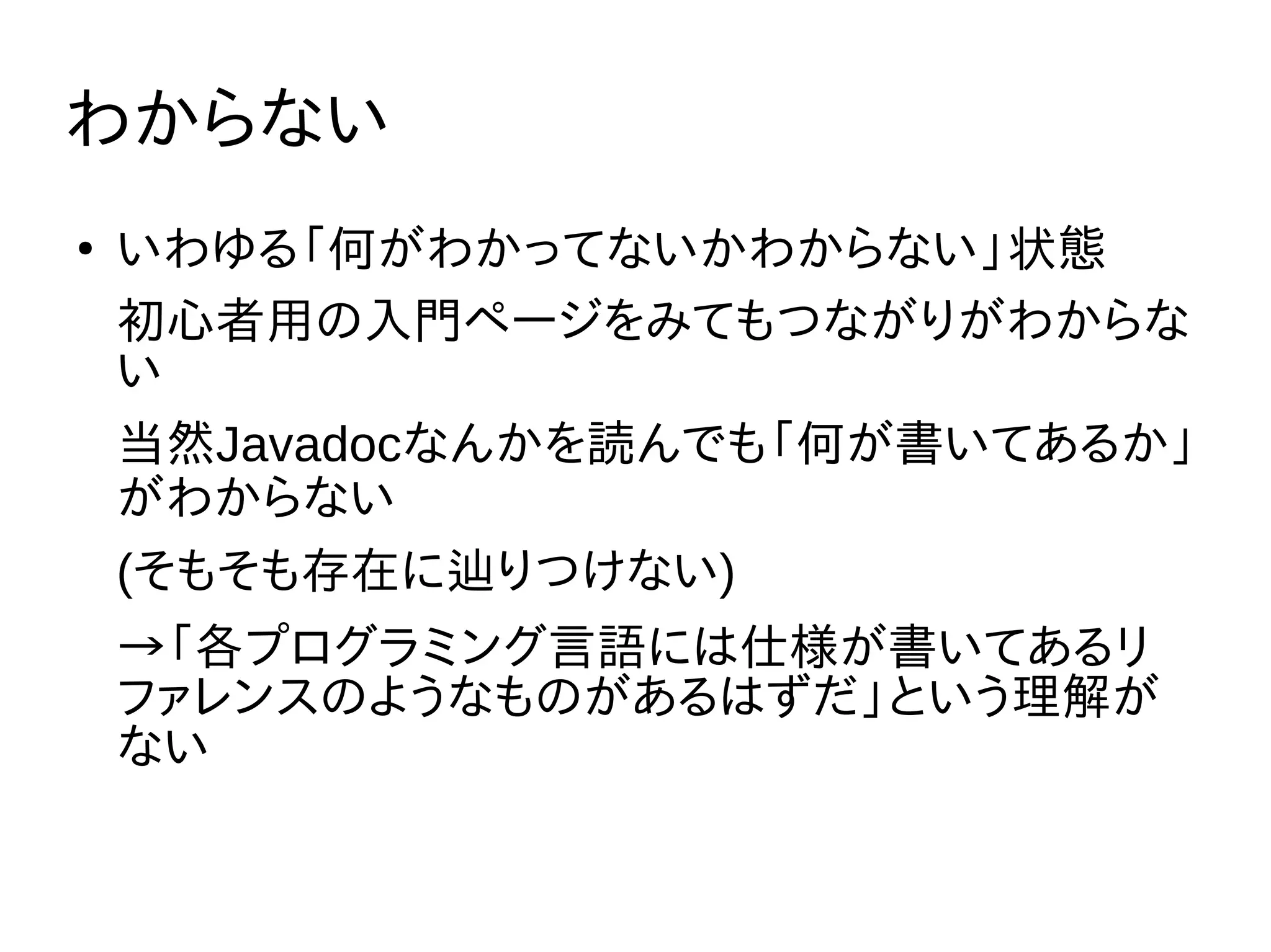 わからない
●
いわゆる「何がわかってないかわからない」状態
初心者用の入門ページをみてもつながりがわからな
い
当然Javadocなんかを読んでも「何が書いてあるか」
がわからない
(そもそも存在に辿りつけない)
→「各プログラミング言語には仕様が書いてあるリ
ファレンスのようなものがあるはずだ」という理解が
ない
 