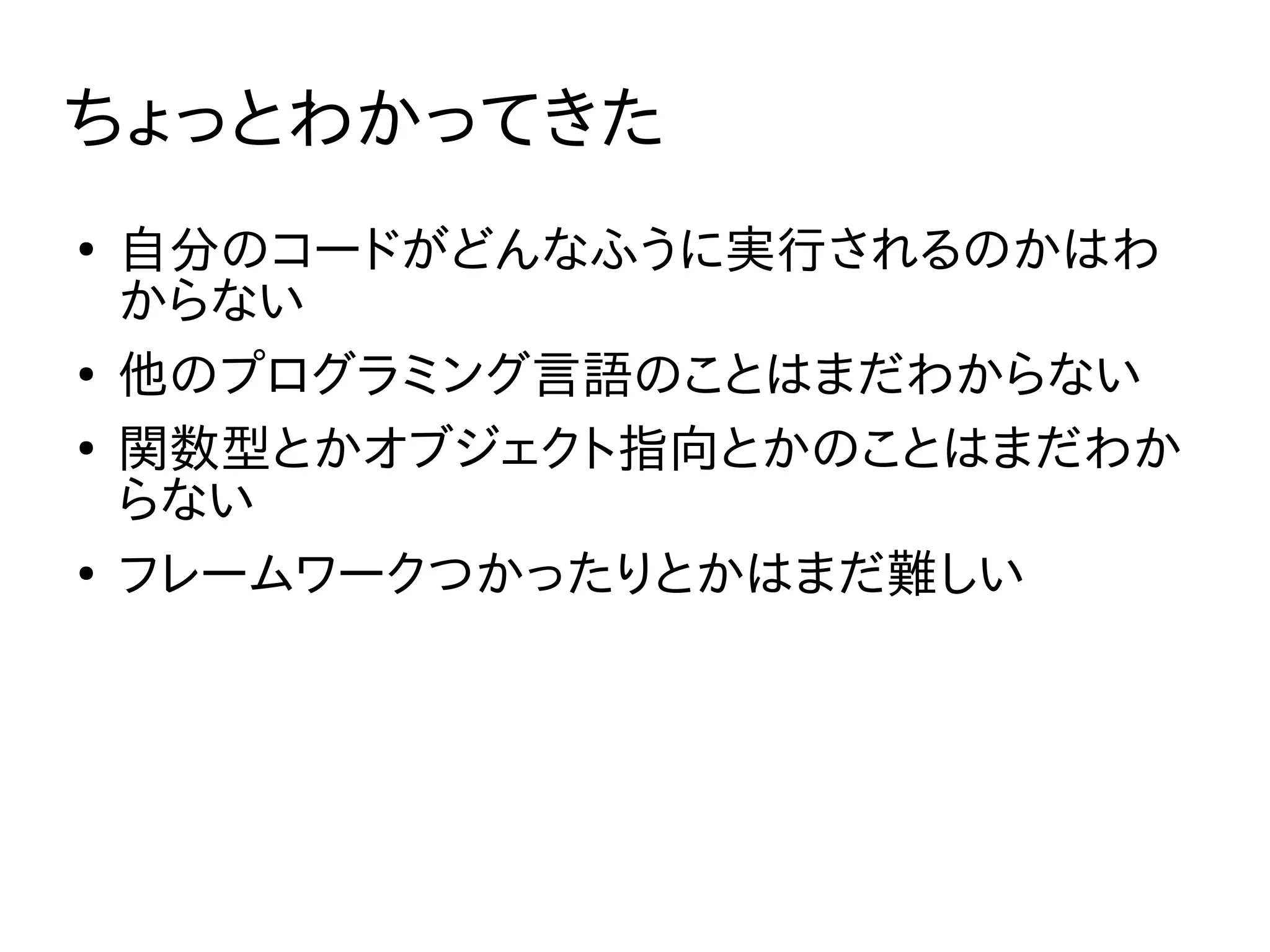 ちょっとわかってきた
●
自分のコードがどんなふうに実行されるのかはわ
からない
●
他のプログラミング言語のことはまだわからない
●
関数型とかオブジェクト指向とかのことはまだわか
らない
●
フレームワークつかったりとかはまだ難しい
 