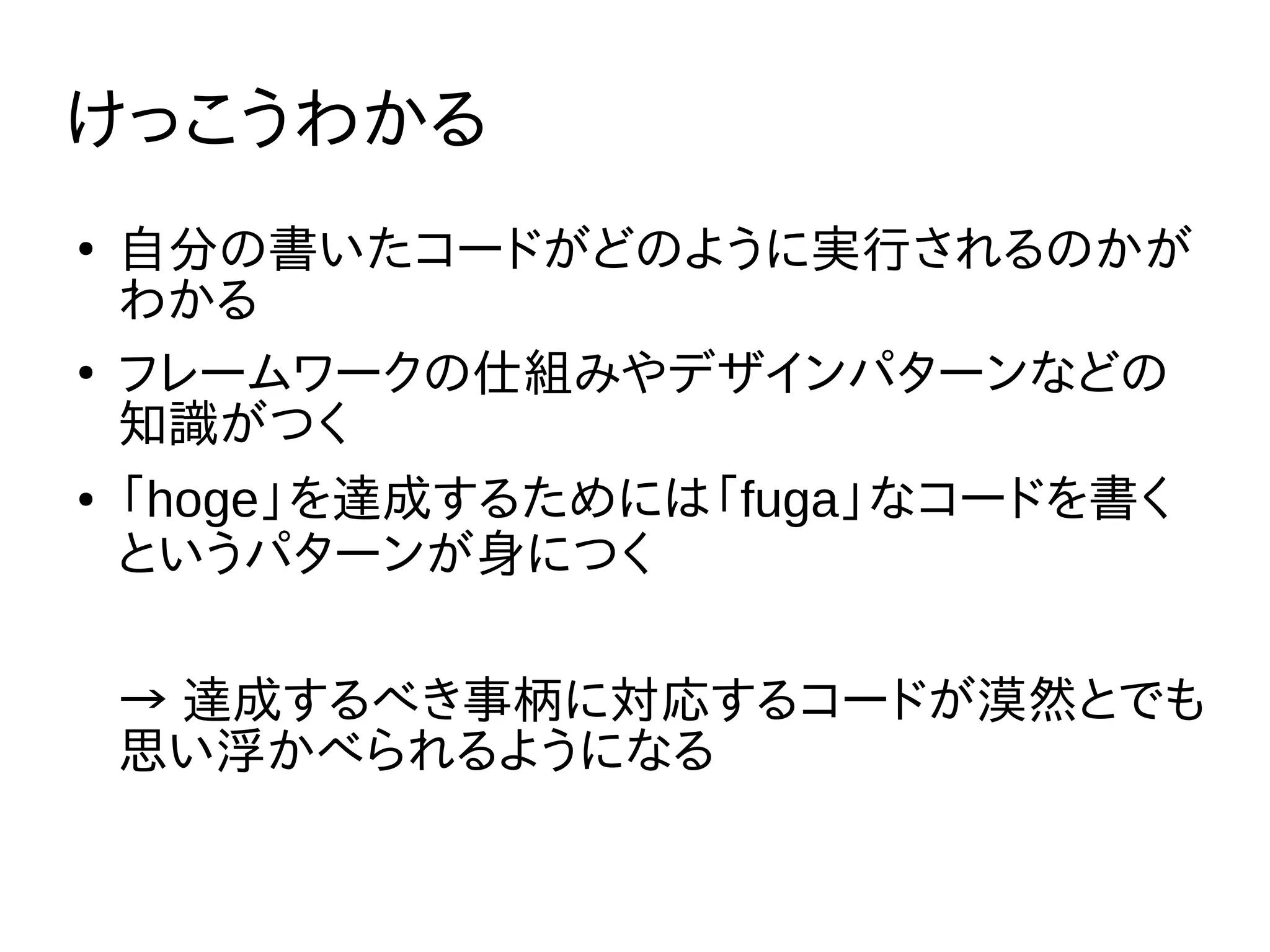 けっこうわかる
●
自分の書いたコードがどのように実行されるのかが
わかる
●
フレームワークの仕組みやデザインパターンなどの
知識がつく
● 「hoge」を達成するためには「fuga」なコードを書く
というパターンが身につく
→ 達成するべき事柄に対応するコードが漠然とでも
思い浮かべられるようになる
 