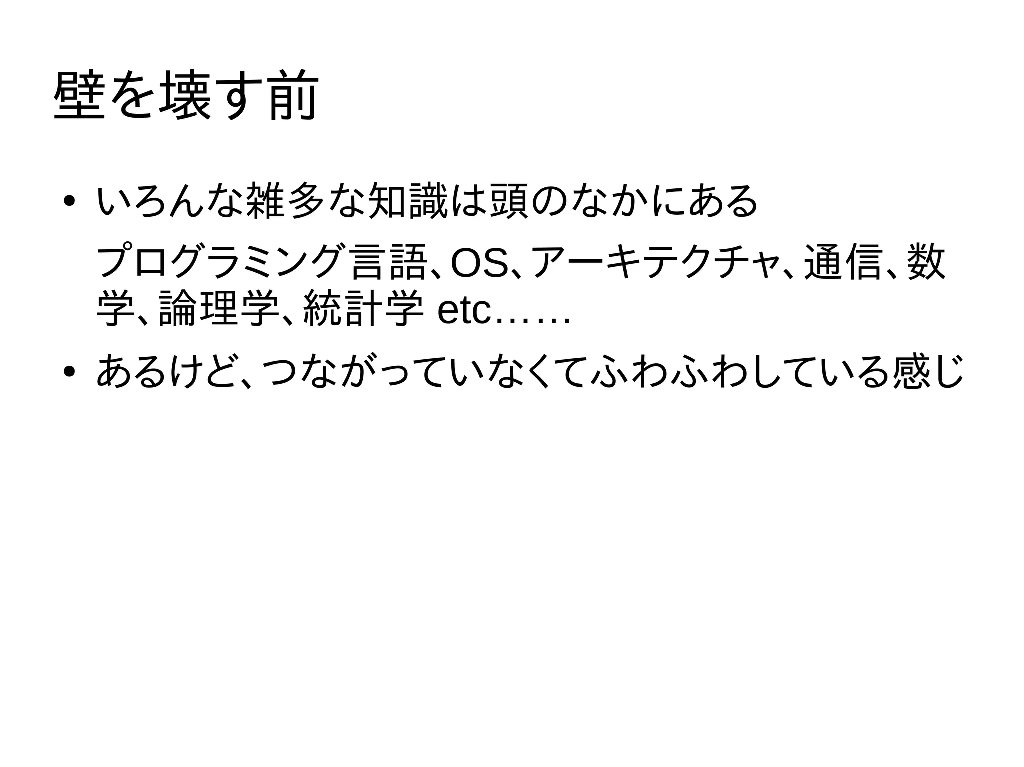 壁を壊す前
●
いろんな雑多な知識は頭のなかにある
プログラミング言語、OS、アーキテクチャ、通信、数
学、論理学、統計学 etc……
●
あるけど、つながっていなくてふわふわしている感じ
 