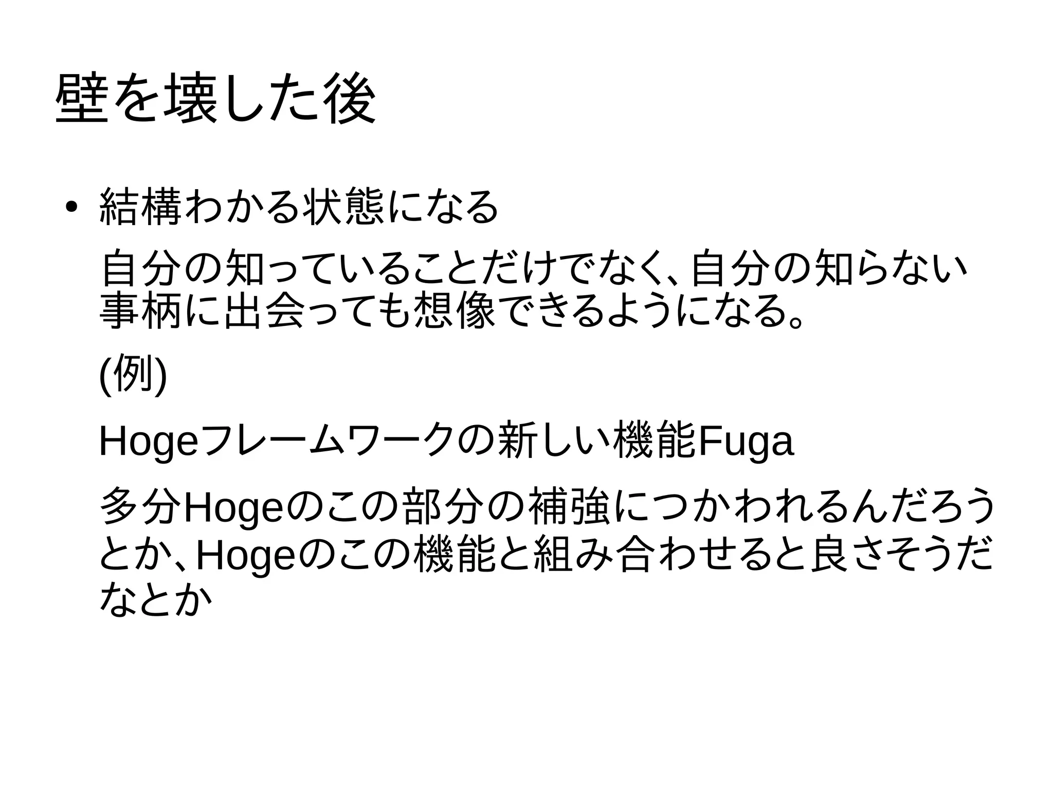 壁を壊した後
●
結構わかる状態になる
自分の知っていることだけでなく、自分の知らない
事柄に出会っても想像できるようになる。
(例)
Hogeフレームワークの新しい機能Fuga
多分Hogeのこの部分の補強につかわれるんだろう
とか、Hogeのこの機能と組み合わせると良さそうだ
なとか
 