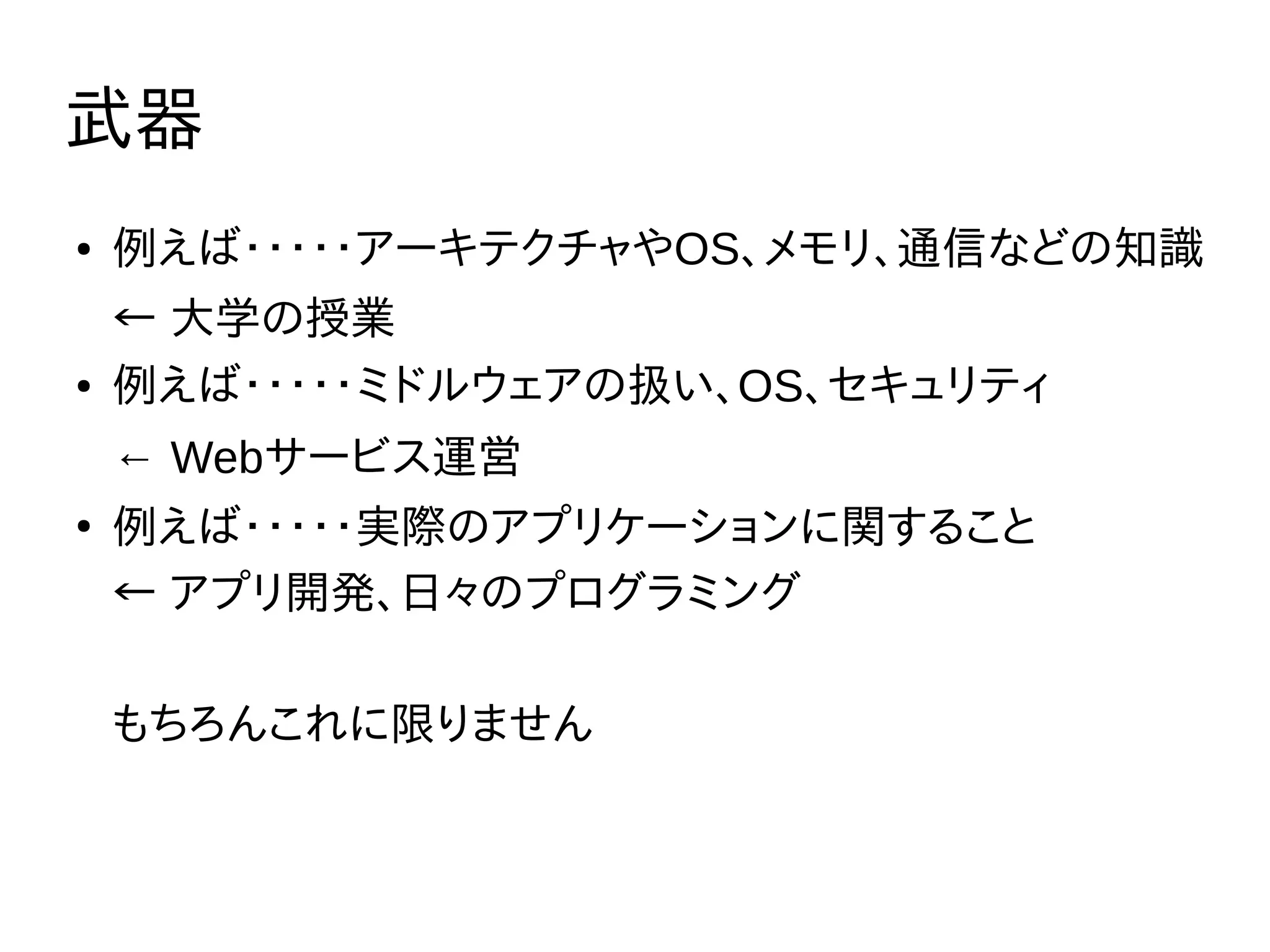 武器
● 例えば・・・・・アーキテクチャやOS、メモリ、通信などの知識
← 大学の授業
● 例えば・・・・・ミドルウェアの扱い、OS、セキュリティ
← Webサービス運営
●
例えば・・・・・実際のアプリケーションに関すること
← アプリ開発、日々のプログラミング
もちろんこれに限りません
 