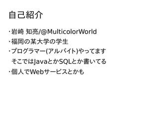 自己紹介
・岩崎 知亮/@MulticolorWorld
・福岡の某大学の学生
・プログラマー(アルバイト)やってます
そこではJavaとかSQLとか書いてる
・個人でWebサービスとかも
 