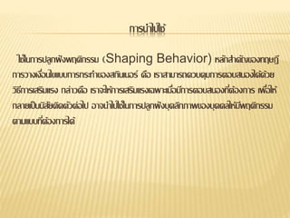 การนาไปใช้
ใช้ในการปลูกฝังพฤติกรรม (Shaping Behavior) หลักสาคัญของทฤษฎี
การวางเงื่อนไขแบบการกระทาของสกินเนอร์ คือ เราสามารถควบคุมการตอบสนองได้ด้วย
วิธีการเสริมแรง กล่าวคือ เราจะให้การเสริมแรงเฉพาะเมื่อมีการตอบสนองที่ต้องการ เพื่อให้
กลายเป็นนิสัยติดตัวต่อไป อาจนาไปใช้ในการปลูกฝังบุคลิกภาพของบุคคลให้มีพฤติกรรม
ตามแบบที่ต้องการได้
 