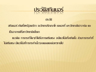 ประวัติสกินเนอร์
ประวัติ
สกินเนอร์ เกิดที่สหรัฐอเมริกา จบวิทยาปริญญาโท และเอกที่ มหาวิทยาลัยฮาวาร์ด และ
เป็นอาจารย์ที่มหาวิทยามิเนโซตา
แนวคิด การกระทาใดๆถ้าได้รับการเสริมแรง จะมีแนวโน้มที่จะเกิดขึ้น ส่วนการกระทาที่
ไม่เสริมแรง มีแนวโน้มที่การกระทานั้นๆจะลดลงและค่อยๆหายไป
 