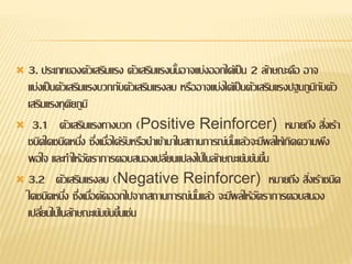  3. ประเภทของตัวเสริมแรง ตัวเสริมแรงนั้นอาจแบ่งออกได้เป็น 2 ลักษณะคือ อาจ
แบ่งเป็นตัวเสริมแรงบวกกับตัวเสริมแรงลบ หรืออาจแบ่งได้เป็นตัวเสริมแรงปฐมภูมิกับตัว
เสริมแรงทุติยภูมิ
 3.1 ตัวเสริมแรงทางบวก (Positive Reinforcer) หมายถึง สิ่งเร้า
ชนิดใดชนิดหนึ่ง ซึ่งเมื่อได้รับหรือนาเข้ามาในสถานการณ์นั้นแล้วจะมีผลให้เกิดความพึง
พอใจ และทาให้อัตราการตอบสนองเปลี่ยนแปลงไปในลักษณะเข้มข้นขึ้น
 3.2 ตัวเสริมแรงลบ (Negative Reinforcer) หมายถึง สิ่งเร้าชนิด
ใดชนิดหนึ่ง ซึ่งเมื่อตัดออกไปจากสถานการณ์นั้นแล้ว จะมีผลให้อัตราการตอบสนอง
เปลี่ยนไปในลักษณะเข้มข้นขึ้นเช่น
 