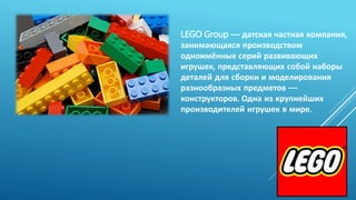 LEGO Group — датская частная компания,
занимающаяся производством
одноимённых серий развивающих
игрушек, представляющих собой наборы
деталей для сборки и моделирования
разнообразных предметов —
конструкторов. Одна из крупнейших
производителей игрушек в мире.
 