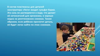 В состав пластмассы для деталей
конструктора «Лего» входит сульфат бария.
Эта соль не растворяется в воде, что делает
её нетоксичной для организма, и хорошо
видна на рентгеновских снимках. Таким
образом, если ребёнок проглотит деталь,
её будет легко найти по этим снимкам.
 