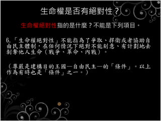 生命權是否有絕對性？
生命權絕對性指的是什麼？不能是下列項目。
6.「生命權絕對性」不能指為了爭取、捍衛或者協助自
由民主體制，在任何情況下絕對不能刻意、有計劃地去
剝奪他人生命（戰爭、革命、內戰）。
（尊嚴是建構目的王國—自由民主—的「條件」。以上
作為有時也是「條件」之一。）
 