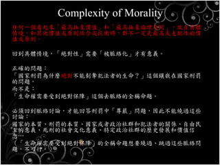 Complexity of Morality
任何一個看起來「最高抽象價值」和「最高抽象倫理原則」，放在具體
情境，和其他價值或原則結合或抗衡時，都不一定是最高或支配性的價
值或原則。
回到具體情境，「絕對性」需要「被脈絡化」才有意義。
正確的問題：
「國家刑罰為什麼絕對不能剝奪犯法者的生命？」這個鑲嵌在國家刑罰
的問題。
而不是：
「生命權需要受到絕對保障」這個去脈絡的全稱命題。
必須回到脈絡討論，才能回答刑罰中「尊嚴」問題，因此不能繞過這些
討論：
國家的本質、刑罰的本質、國家或者政治社群和犯法者的關係、自由民
主的意義、死刑的社會文化意義、特定政治社群的歷史發展和價值信
念…
（「生命權需要受到絕對保障」的全稱命題想要繞過、跳過這些脈絡問
題。不可行。）
 
