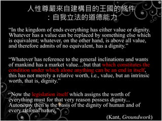 人性尊嚴來自建構目的王國的條件
：自我立法的道德能力
“In the kingdom of ends everything has either value or dignity.
Whatever has a value can be replaced by something else which
is equivalent; whatever, on the other hand, is above all value,
and therefore admits of no equivalent, has a dignity.”
“Whatever has reference to the general inclinations and wants
of mankind has a market value…but that which constitutes the
condition under which alone anything can be an end in itself,
this has not merely a relative worth, i.e., value, but an intrinsic
worth, that is, dignity.”
“Now the legislation itself which assigns the worth of
everything must for that very reason possess dignity...
Autonomy then is the basis of the dignity of human and of
every rational nature.”
(Kant, Groundwork)
 