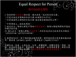Equal Respect for Person
當代自由民主體制
1.特別針對政治權力的行使，建立的是「政治的目的王國」
（不是全面生活領域的目的王國-私領域可以多元）
（不是道德形上領域的目的王國-無法接受康德的形上學）
「平等尊敬人」指的是尊敬：
I.政治自主：每個人都是平等的理性立法者，每個人都能夠理性同意政
治權力的行使。
II.個人自主：每個人都能自我引導、決定和追求自己的美好生活概念。
（pluralism、perfectionism）
2.要尊敬I和II，除了確保基本權利保障，還考慮到其行使需要的基本條
件：基本善（primary goods）,基本能力（capabilities）。
言論自由、財產、人身自由、生命、身體健康、身體完整性、情感、想
像、感受和思考能力、實踐理性、親近關係、社會尊敬等等，都是行使
政治和個人自主的必要條件，為什麼獨有生命權具有絕對性？
 