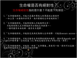 生命權是否有絕對性？
生命權絕對性指的是什麼？不能是下列項目。
1.「生命權絕對性」不能只是基於尊敬人性尊嚴的必要條件
—如上頁，必要條件非常多，為什麼獨有生命有絕對性？
2.「生命權絕對性」不能限制個人不能濫用生命、
不能限制個人生活價值排序必須把生命排第一。
—權利蘊含自由犯錯、蘊含自主選擇。
3.「生命權絕對性」不能指完美滿足每個人生命保障，只能指secure access。
4.「生命權絕對性」不能不接受生命保障的風險和程度，要和其他goods and
rights平衡考量—公共政策（ex.降低交通安全死亡率的手段、禁菸）
5.「生命權絕對性」不能指：所有「生命價值」具有同一性，因而可以互換，
或我們對相同死亡人數要有相同評價。
 