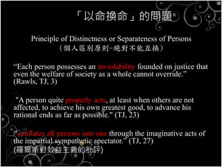 「以命換命」的問題
Principle of Distinctness or Separateness of Persons
(個人區別原則-絕對不能互換)
“Each person possesses an inviolability founded on justice that
even the welfare of society as a whole cannot override.”
(Rawls, TJ, 3)
"A person quite properly acts, at least when others are not
affected, to achieve his own greatest good, to advance his
rational ends as far as possible." (TJ, 23)
“conflates all persons into one through the imaginative acts of
the impartial sympathetic spectator.” (TJ, 27)
(羅爾斯對效益主義的批評)
 