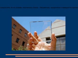 В результате, по их словам, получилось стекло – бесцветное, прозрачное и невероятно прочное
 