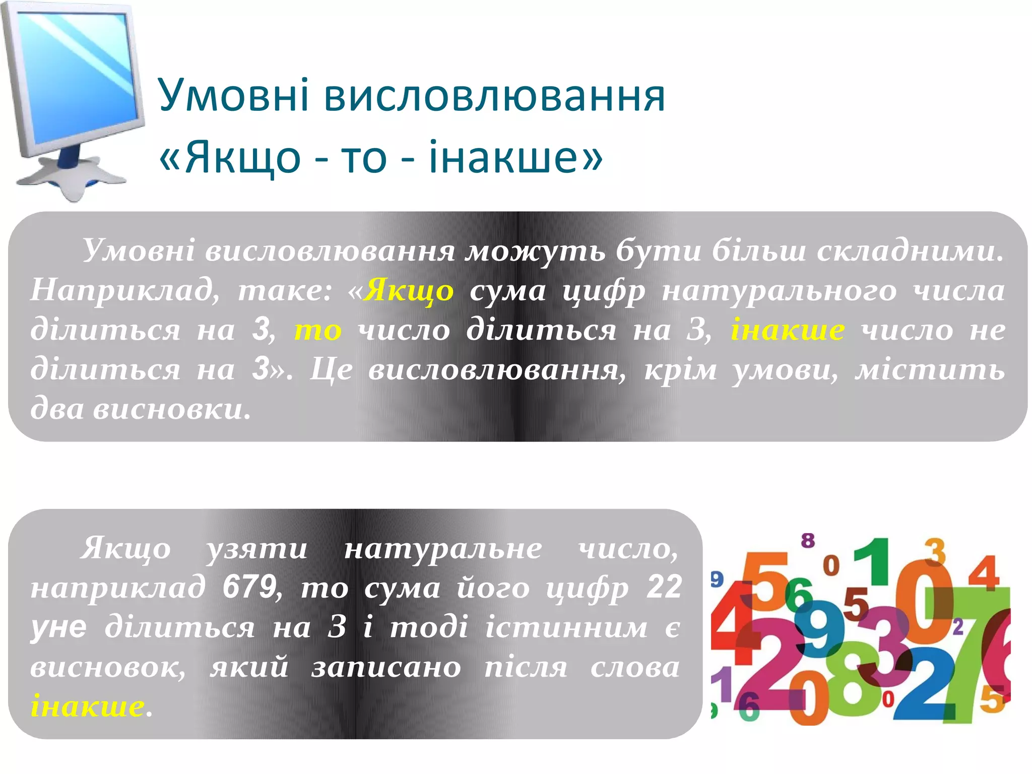 Умовні висловлювання
«Якщо - то - інакше»
Розділ 3
§ 3.2
Умовні висловлювання можуть бути більш складними.
Наприклад, таке: «Якщо сума цифр натурального числа
ділиться на 3, то число ділиться на З, інакше число не
ділиться на 3». Це висловлювання, крім умови, містить
два висновки.
Якщо узяти натуральне число,
наприклад 679, то сума його цифр 22
yне ділиться на З і тоді істинним є
висновок, який записано після слова
інакше.
 