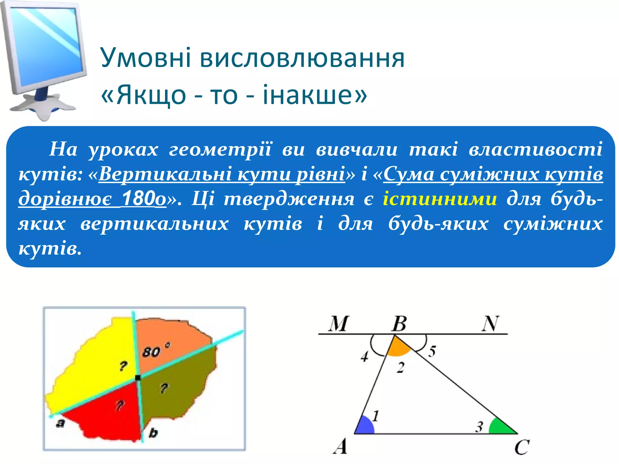 Умовні висловлювання
«Якщо - то - інакше»
Розділ 3
§ 3.2
На уроках геометрії ви вивчали такі властивості
кутів: «Вертикальні кути рівні» і «Сума суміжних кутів
дорівнює 1800». Ці твердження є істинними для будь-
яких вертикальних кутів і для будь-яких суміжних
кутів.
 