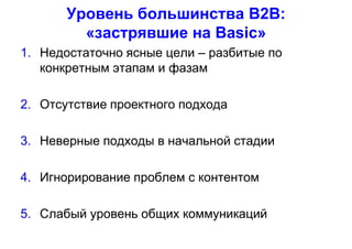 Уровень большинства В2В:
«застрявшие на Basic»
1. Недостаточно ясные цели – разбитые по
конкретным этапам и фазам
2. Отсутствие проектного подхода
3. Неверные подходы в начальной стадии
4. Игнорирование проблем с контентом
5. Слабый уровень общих коммуникаций
 