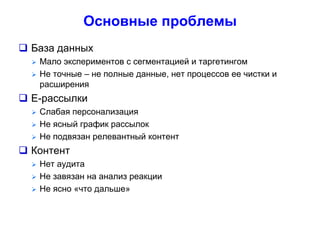 Основные проблемы
 База данных
 Мало экспериментов с сегментацией и таргетингом
 Не точные – не полные данные, нет процессов ее чистки и
расширения
 Е-рассылки
 Слабая персонализация
 Не ясный график рассылок
 Не подвязан релевантный контент
 Контент
 Нет аудита
 Не завязан на анализ реакции
 Не ясно «что дальше»
 