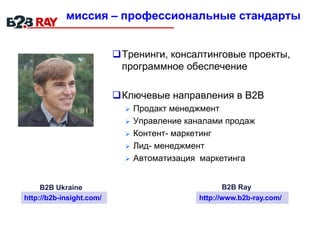 миссия – профессиональные стандарты
Тренинги, консалтинговые проекты,
программное обеспечение
Ключевые направления в В2В
 Продакт менеджмент
 Управление каналами продаж
 Контент- маркетинг
 Лид- менеджмент
 Автоматизация маркетинга
http://b2b-insight.com/ http://www.b2b-ray.com/
B2B Ukraine B2B Ray
 