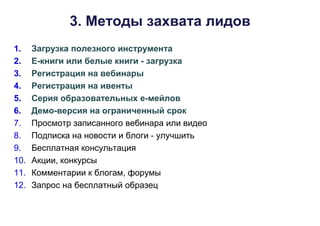 3. Методы захвата лидов
1. Загрузка полезного инструмента
2. Е-книги или белые книги - загрузка
3. Регистрация на вебинары
4. Регистрация на ивенты
5. Серия образовательных е-мейлов
6. Демо-версия на ограниченный срок
7. Просмотр записанного вебинара или видео
8. Подписка на новости и блоги - улучшить
9. Бесплатная консультация
10. Акции, конкурсы
11. Комментарии к блогам, форумы
12. Запрос на бесплатный образец
 